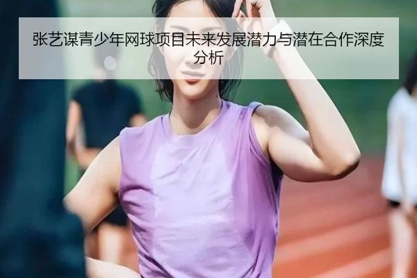 张艺谋青少年网球项目未来发展潜力与潜在合作深度分析