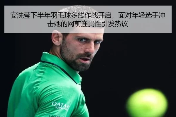 安洗莹下半年羽毛球多线作战开启，面对年轻选手冲击她的网前连贯性引发热议